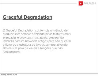 Graceful Degradation

  O Graceful Degradation contempla o método de
  produzir sites sempre nivelando pelas features mais
  avançadas e browsers mais atuais, preparando
  fallbacks para os browsers antigos para não quebrar
  o ﬂuxo ou a estrutura do layout, sempre ativando
  alternativas para os visuais e funções que não
  funcionarem.




Monday, January 23, 12
 