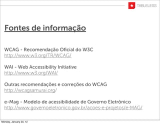 Fontes de informação

  WCAG - Recomendação Oﬁcial do W3C
  http://www.w3.org/TR/WCAG/

  WAI - Web Accessibility Initiative
  http://www.w3.org/WAI/

  Outras recomendações e correções do WCAG
  http://wcagsamurai.org/

  e-Mag - Modelo de acessibilidade de Governo Eletrônico
  http://www.governoeletronico.gov.br/acoes-e-projetos/e-MAG/

Monday, January 23, 12
 