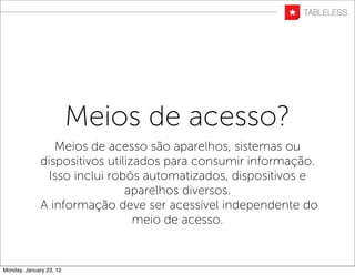 Meios de acesso?
                 Meios de acesso são aparelhos, sistemas ou
              dispositivos utilizados para consumir informação.
                Isso inclui robôs automatizados, dispositivos e
                               aparelhos diversos.
              A informação deve ser acessível independente do
                                 meio de acesso.


Monday, January 23, 12
 