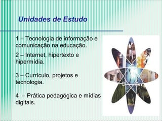Unidades de Estudo
1 – Tecnologia de informação e
comunicação na educação.
2 – Internet, hipertexto e
hipermídia.
3 – Currículo, projetos e
tecnologia.
4 – Prática pedagógica e mídias
digitais.
 