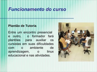 Funcionamento do curso
Plantão de Tutoria
Entre um encontro presencial
e outro, o formador fará
plantões para auxiliar os
cursistas em suas dificuldades
com o ambiente de
aprendizagem, o linux
educacional e nas atividades.
 