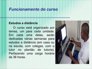 Estudos a distância
O curso está organizado por
temas, um para cada unidade.
Em cada uma delas, serão
dedicadas várias semanas para
estudos a distância (em casa ou
na escola, com colegas, com o
tutor no plantão de tutoria).
Perfazendo uma carga horária
de 36 horas.
Funcionamento do curso
 