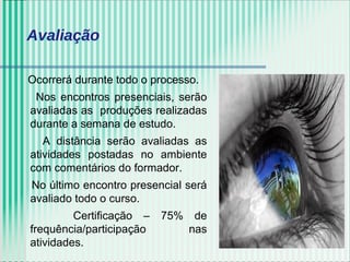 Ocorrerá durante todo o processo.
Nos encontros presenciais, serão
avaliadas as produções realizadas
durante a semana de estudo.
A distância serão avaliadas as
atividades postadas no ambiente
com comentários do formador.
No último encontro presencial será
avaliado todo o curso.
Certificação – 75% de
frequência/participação nas
atividades.
Avaliação
 