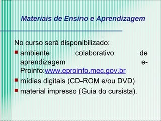 Materiais de Ensino e Aprendizagem
No curso será disponibilizado:
 ambiente colaborativo de
aprendizagem e-
Proinfo:www.eproinfo.mec.gov.br
 mídias digitais (CD-ROM e/ou DVD)
 material impresso (Guia do cursista).
 