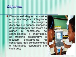  Planejar estratégias de ensino
e aprendizagem integrando
recursos tecnológicos
disponíveis e criando situações
de aprendizagem que levem os
alunos à construção de
conhecimento, à criatividade,
ao trabalho colaborativo e
resultem efetivamente na
construção dos conhecimentos
e habilidades esperados em
cada ano;
Objetivos
 
