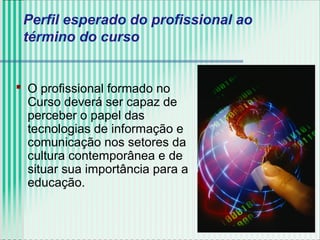 Perfil esperado do profissional ao
término do curso
 O profissional formado no
Curso deverá ser capaz de
perceber o papel das
tecnologias de informação e
comunicação nos setores da
cultura contemporânea e de
situar sua importância para a
educação.
 