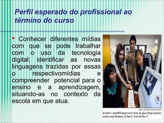  Conhecer diferentes mídias
com que se pode trabalhar
com o uso da tecnologia
digital; identificar as novas
linguagens trazidas por essas
o respectivomídias e
compreender potencial para o
ensino e a aprendizagem,
situando-as no contexto da
escola em que atua.
Perfil esperado do profissional ao
término do curso
 