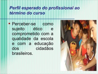  Perceber-se como
sujeito ético e
comprometido com a
qualidade da escola
e com a educação
dos cidadãos
brasileiros.
Perfil esperado do profissional ao
término do curso
 