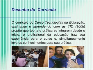 Desenho do Curriculo
O currículo do Curso Tecnologias na Educação:
ensinando e aprendendo com as TIC (100h)
propõe que teoria e prática se integrem desde o
início: o profissional da educação traz sua
experiência para o curso e, simultaneamente
leva os conhecimentos para sua prática.
 