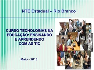 CURSO TECNOLOGIAS NACURSO TECNOLOGIAS NA
EDUCAÇÃO: ENSINANDOEDUCAÇÃO: ENSINANDO
E APRENDENDOE APRENDENDO
COM AS TICCOM AS TIC
NTE Estadual – Rio Branco
Maio - 2013
 