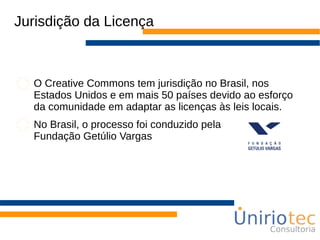 Jurisdição da Licença
O Creative Commons tem jurisdição no Brasil, nos
Estados Unidos e em mais 50 países devido ao esforço
da comunidade em adaptar as licenças às leis locais.
No Brasil, o processo foi conduzido pela
Fundação Getúlio Vargas
 