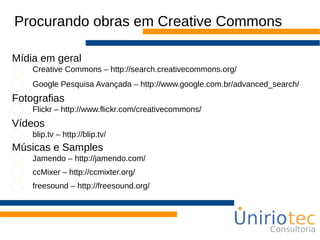 Procurando obras em Creative Commons
Creative Commons – http://search.creativecommons.org/
Google Pesquisa Avançada – http://www.google.com.br/advanced_search/
Mídia em geral
Flickr – http://www.flickr.com/creativecommons/
Fotografias
blip.tv – http://blip.tv/
Vídeos
Jamendo – http://jamendo.com/
Músicas e Samples
ccMixer – http://ccmixter.org/
freesound – http://freesound.org/
 
