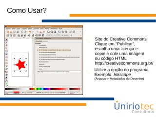Como Usar?
Site do Creative Commons
Clique em “Publicar”,
escolha uma licença e
copie e cole uma imagem
ou código HTML
http://creativecommons.org.br/
Utilize a opção no programa
Exemplo: Inkscape
(Arquivo > Metadados do Desenho)
 