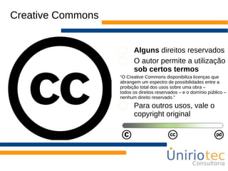Creative Commons
Alguns direitos reservados
O autor permite a utilização
sob certos termos
“O Creative Commons disponibiliza licenças que
abrangem um espectro de possibilidades entre a
proibição total dos usos sobre uma obra –
todos os direitos reservados – e o domínio público –
nenhum direito reservado.”
Para outros usos, vale o
copyright original
 