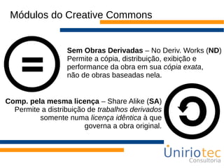 Módulos do Creative Commons
Sem Obras Derivadas – No Deriv. Works (ND)
Permite a cópia, distribuição, exibição e
performance da obra em sua cópia exata,
não de obras baseadas nela.
Comp. pela mesma licença – Share Alike (SA)
Permite a distribuição de trabalhos derivados
somente numa licença idêntica à que
governa a obra original.
 