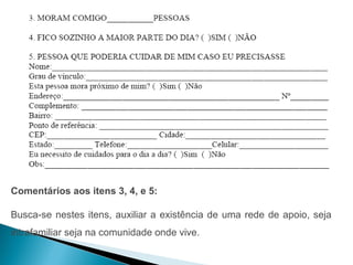 Comentários aos itens 3, 4, e 5:

Busca-se nestes itens, auxiliar a existência de uma rede de apoio, seja
intrafamiliar seja na comunidade onde vive.
 