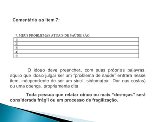 Comentário ao item 7:




         O idoso deve preencher, com suas próprias palavras,
aquilo que idoso julgar ser um “problema de saúde” entrará nesse
item, independente de ser um sinal, sintoma(ex:. Dor nas costas)
ou uma doença, propriamente dita.
       Toda pessoa que relatar cinco ou mais “doenças” será
considerada frágil ou em processo de fragilização.
 