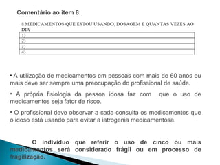 Comentário ao item 8:




• A utilização de medicamentos em pessoas com mais de 60 anos ou
mais deve ser sempre uma preocupação do profissional de saúde.
• A própria fisiologia da pessoa idosa faz com     que o uso de
medicamentos seja fator de risco.
• O profissional deve observar a cada consulta os medicamentos que
o idoso está usando para evitar a iatrogenia medicamentosa.


         O indivíduo que referir o uso de cinco ou mais
medicamentos será considerado frágil ou em processo de
fragilização.
 