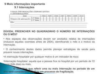 9 Mais informações importante
        9.1 Internações




DÚVIDA: PREENCHER NO QUADRADINHO O NÚMERO DE INTERNAÇÕES
OU O MÊS?
• Nos espaços das observações devem ser anotados relatos de internações
(inclusive aquelas ocorridas antes de 2004), identificando o mês e o motivo da
internação.
• O conhecimento destes dados permite planejar estratégias de saúde para
prevenir novas internações.
•A internação hospitalar por qualquer motivo é um indicador de risco.
•Internação hospitalar: aquela que a pessoa fica no hospital por um período de 72
horas (três dias) ou mais.
        O indivíduo que referir uma ou mais internação no período de um
ano será considerado frágil ou em processo de fragilização.
 