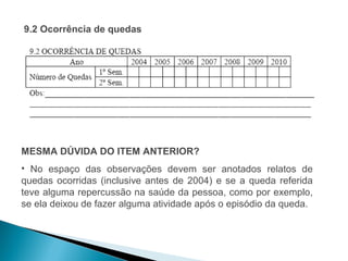 9.2 Ocorrência de quedas




MESMA DÚVIDA DO ITEM ANTERIOR?
• No espaço das observações devem ser anotados relatos de
quedas ocorridas (inclusive antes de 2004) e se a queda referida
teve alguma repercussão na saúde da pessoa, como por exemplo,
se ela deixou de fazer alguma atividade após o episódio da queda.
 