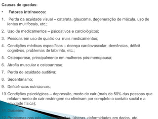 Causas de quedas:
•   Fatores intrínsecos:
1. Perda da acuidade visual – catarata, glaucoma, degeneração de mácula, uso de
   lentes multifocais, etc.;
2. Uso de medicamentos – psicoativos e cardiológicos;
3. Pessoas em uso de quatro ou mais medicamentos;
4. Condições médicas específicas – doença cardiovascular, demências, déficit
   cognitvos, problemas de labirinto, etc.;
5. Osteoporose, principalmente em mulheres pós-menopausa;
6. Atrofia muscular e osteoartrose;
7. Perda de acuidade auditiva;
8. Sedentarismo;
9. Deficiências nutricionais;
10. Condições psicológicas – depressão, medo de cair (mais de 50% das pessoas que
    relatam medo de cair restringem ou eliminam por completo o contato social e a
    atividade física);
11. Diabetes;
 