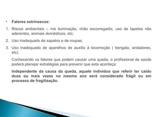 •   Fatores extrínsecos:
1. Riscos ambientais – má iluminação, chão escorregadio, uso de tapetes não
   aderentes, animais domésticos, etc;
2. Uso inadequado de sapatos e de roupas;
3. Uso inadequado de aparelhos de auxílio à locomoção ( bengala, andadores,
   etc).
    Conhecendo os fatores que podem causar uma queda, o profissional de saúde
    poderá planejar estratégias para prevenir que esta aconteça.
    Independente da causa da queda, aquele indivíduo que referir ter caído
    duas ou mais vezes no mesmo ano será considerado frágil ou em
    processo de fragilização.
 