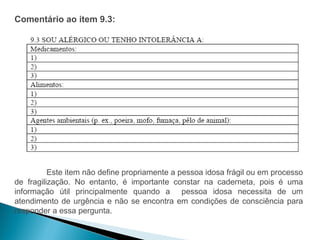 Comentário ao item 9.3:




          Este item não define propriamente a pessoa idosa frágil ou em processo
de fragilização. No entanto, é importante constar na caderneta, pois é uma
informação útil principalmente quando a pessoa idosa necessita de um
atendimento de urgência e não se encontra em condições de consciência para
responder a essa pergunta.
 