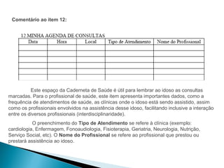 Comentário ao item 12:




          Este espaço da Caderneta de Saúde é útil para lembrar ao idoso as consultas
marcadas. Para o profissional de saúde, este item apresenta importantes dados, como a
frequência de atendimentos de saúde, as clínicas onde o idoso está sendo assistido, assim
como os profissionais envolvidos na assistência desse idoso, facilitando inclusive a interação
entre os diversos profissionais (interdisciplinaridade).
           O preenchimento do Tipo de Atendimento se refere à clínica (exemplo:
cardiologia, Enfermagem, Fonoaudiologia, Fisioterapia, Geriatria, Neurologia, Nutrição,
Serviço Social, etc). O Nome do Profissional se refere ao profissional que prestou ou
prestará assistência ao idoso.
 