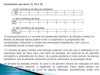 Comentário aos itens 13, 14 e 15:




 O acompanhamento e o controle da hipertensão arterial e do diabetes mellitus no
âmbito da atenção básica poderá evitar o surgimento e a progressão das
complicações, reduzindo o número de internações hospitalares, bem como a
mortalidade devido a esses agravos.
• O controle de peso merece uma atenção especial, uma vez que o sobrepeso é um
importante fator de risco para uma série de doenças, em especial as do aparelho
circulatório e osteoarticular do idoso. Já a perda ponderal é muito comum na doença
neoplásica, que atualmente apresenta números crescentes na população idosa.
•A aferição da pressão arterial, do peso e da glicemia deverá ser realizada em toda
consulta, quando possível, e registrada na caderneta. Estes dados podem ser
importantes indicadores do início de alguma alteração, possibilitando então uma
atuação precoce.
 