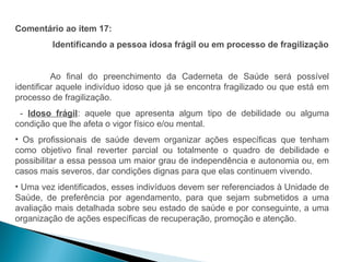 Comentário ao item 17:
         Identificando a pessoa idosa frágil ou em processo de fragilização


          Ao final do preenchimento da Caderneta de Saúde será possível
identificar aquele indivíduo idoso que já se encontra fragilizado ou que está em
processo de fragilização.
 - Idoso frágil: aquele que apresenta algum tipo de debilidade ou alguma
condição que lhe afeta o vigor físico e/ou mental.
• Os profissionais de saúde devem organizar ações específicas que tenham
como objetivo final reverter parcial ou totalmente o quadro de debilidade e
possibilitar a essa pessoa um maior grau de independência e autonomia ou, em
casos mais severos, dar condições dignas para que elas continuem vivendo.
• Uma vez identificados, esses indivíduos devem ser referenciados à Unidade de
Saúde, de preferência por agendamento, para que sejam submetidos a uma
avaliação mais detalhada sobre seu estado de saúde e por conseguinte, a uma
organização de ações específicas de recuperação, promoção e atenção.
 