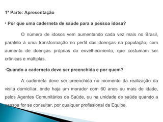 1ª Parte: Apresentação

• Por que uma caderneta de saúde para a pessoa idosa?

        O número de idosos vem aumentando cada vez mais no Brasil,
paralelo à uma transformação no perfil das doenças na população, com
aumento de doenças próprias do envelhecimento, que costumam ser
crônicas e múltiplas.

-Quando a caderneta deve ser preenchida e por quem?

        A caderneta deve ser preenchida no momento da realização da
visita domiciliar, onde haja um morador com 60 anos ou mais de idade,
pelos Agentes Comunitários de Saúde, ou na unidade de saúde quando a
pessoa for se consultar, por qualquer profissional da Equipe.
 