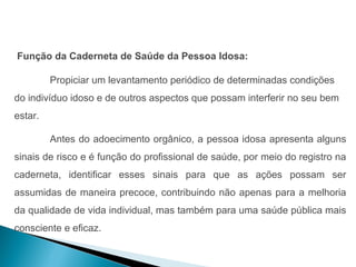 Função da Caderneta de Saúde da Pessoa Idosa:

         Propiciar um levantamento periódico de determinadas condições
do indivíduo idoso e de outros aspectos que possam interferir no seu bem
estar.

         Antes do adoecimento orgânico, a pessoa idosa apresenta alguns
sinais de risco e é função do profissional de saúde, por meio do registro na
caderneta, identificar esses sinais para que as ações possam ser
assumidas de maneira precoce, contribuindo não apenas para a melhoria
da qualidade de vida individual, mas também para uma saúde pública mais
consciente e eficaz.
 
