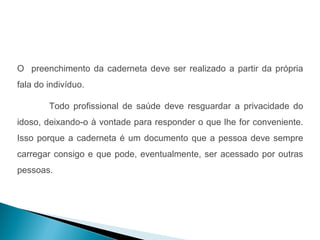 O preenchimento da caderneta deve ser realizado a partir da própria
fala do indivíduo.

        Todo profissional de saúde deve resguardar a privacidade do
idoso, deixando-o à vontade para responder o que lhe for conveniente.
Isso porque a caderneta é um documento que a pessoa deve sempre
carregar consigo e que pode, eventualmente, ser acessado por outras
pessoas.
 