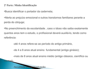 2ª Parte: Minha Identificação

•Busca identificar o portador da caderneta;

•Alerta ao prejuízo emocional e outros transtornos familiares perante a
perda do cônjuge;

•No preenchimento da escolaridade , caso o idoso não saiba exatamente
quantos anos tem o estudo, o profissional deverá auxiliá-lo, tendo como
referência:

        -até 4 anos refere-se ao período do antigo primário,

        -de 4 a 8 anos atual ensino fundamental (antigo ginásio);

        -mais de 8 anos atual ensino médio (antigo clássico, científico ou
normal);

        -faculdade e pós-graduação
 