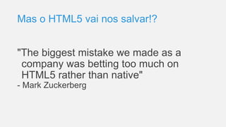 Mas o HTML5 vai nos salvar!?
"The biggest mistake we made as a
company was betting too much on
HTML5 rather than native"
- Mark Zuckerberg
 