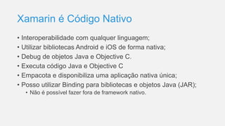 Xamarin é Código Nativo
• Interoperabilidade com qualquer linguagem;
• Utilizar bibliotecas Android e iOS de forma nativa;
• Debug de objetos Java e Objective C.
• Executa código Java e Objective C
• Empacota e disponibiliza uma aplicação nativa única;
• Posso utilizar Binding para bibliotecas e objetos Java (JAR);
• Não é possível fazer fora de framework nativo.
 