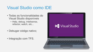 Visual Studio como IDE
• Todas as funcionalidades do
Visual Studio disponíveis
• Help, debug, intelisense,
refactor, watch, etc...
• Debugar código nativo;
• Integração com TFS.
 
