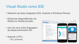 Visual Studio como IDE
• Desenho de telas integrado (iOS, Android e Windows Phone)
• Gerenciar dependências via
NuGet ou NuGet privado;
• Uso de uma única linguagem
de desenvolvimento C#;
• Suporte a PCL;
• DLL portáveis.
 