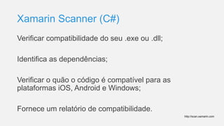 Xamarin Scanner (C#)
Verificar compatibilidade do seu .exe ou .dll;
Identifica as dependências;
Verificar o quão o código é compatível para as
plataformas iOS, Android e Windows;
Fornece um relatório de compatibilidade.
http://scan.xamarin.com
 