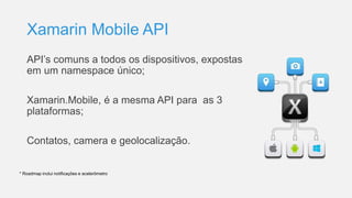 Xamarin Mobile API
API’s comuns a todos os dispositivos, expostas
em um namespace único;
Xamarin.Mobile, é a mesma API para as 3
plataformas;
Contatos, camera e geolocalização.
* Roadmap inclui notificações e acelerômetro
 