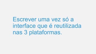 Escrever uma vez só a
interface que é reutilizada
nas 3 plataformas.
 