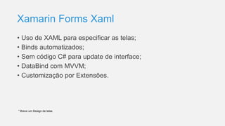 Xamarin Forms Xaml
• Uso de XAML para especificar as telas;
• Binds automatizados;
• Sem código C# para update de interface;
• DataBind com MVVM;
• Customização por Extensões.
* Breve um Design de telas
 