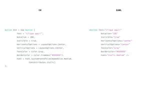 C# XAML
Button btn = new Button {
Text = "Clique aqui!",
Rotation = 180,
IsVisible = true,
HorizontalOptions = LayoutOptions.Center,
VerticalOptions = LayoutOptions.Center,
TextColor = Color.Gray,
BorderColor = Color.FromHex("#000000"),
Font = Font.SystemFontOfSize(NamedSize.Medium,
FontAttributes.Italic)
};
<Button Text="Clique aqui!"
Rotation=“180"
IsVisible=“true"
HorizontalOptions=“Center"
VerticalOptions=“Center"
TextColor=“Gray"
BorderColor=“#000000"
Font=“Italic,Medium" />
 