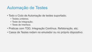 Automação de Testes
• Todo o Ciclo de Automação de testes suportado;
• Testes unitários;
• Teste de Integração;
• Teste de Interface.
• Praticas com TDD, Integração Contínua, Refatoração, etc;
• Casos de Testes rodam no emulador ou no próprio dispositivo.
 