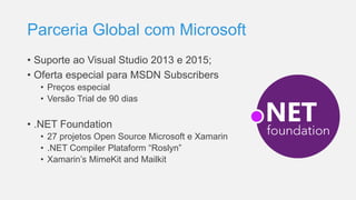 Parceria Global com Microsoft
• Suporte ao Visual Studio 2013 e 2015;
• Oferta especial para MSDN Subscribers
• Preços especial
• Versão Trial de 90 dias
• .NET Foundation
• 27 projetos Open Source Microsoft e Xamarin
• .NET Compiler Plataform “Roslyn”
• Xamarin’s MimeKit and Mailkit
 