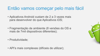 Então vamos começar pelo mais fácil
• Aplicativos Android custam de 2 a 3 vezes mais
para desenvolver do que Aplicativos iOS;
• Fragmentação de ambiente (8 versões do OS e
mais de 7mil dispositivos diferentes);
• Produtividade;
• API’s mais complexas (difíceis de utilizar);
 
