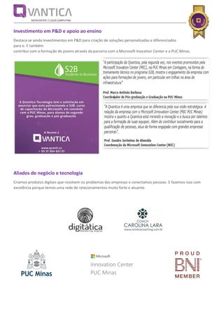 Investimento em P&D e apoio ao ensino
Destaca-se ainda investimentos em P&D para criação de soluções personalizadas e diferenciados
para o. E também
contribui com a formação de jovens através da parceria com a Microsoft Inovation Center e a PUC Minas.
Aliados de negócio e tecnologia
Criamos produtos digitais que resolvem os problemas das empresas e conectamos pessoas. E fazemos isso com
excelência porque temos uma rede de relacionamentos muito forte e atuante.
 
