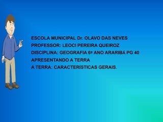 ESCOLA MUNICIPAL Dr. OLAVO DAS NEVES
PROFESSOR: LEOCI PEREIRA QUEIROZ
DISCIPLINA: GEOGRAFIA 6º ANO ARARIBÁ PG 40
APRESENTANDO A TERRA
A TERRA: CARACTERÍSTICAS GERAIS.
 