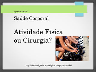 Apresentando 
Saúde Corporal 
Atividade Física 
ou Cirurgia? 
http://denisedgeducacaodigital.blogspot.com.br/ 
 