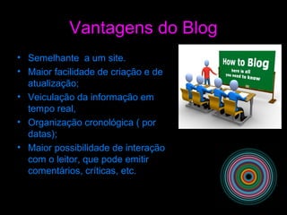 Vantagens do Blog
• Semelhante a um site.
• Maior facilidade de criação e de
atualização;
• Veiculação da informação em
tempo real,
• Organização cronológica ( por
datas);
• Maior possibilidade de interação
com o leitor, que pode emitir
comentários, críticas, etc.
 